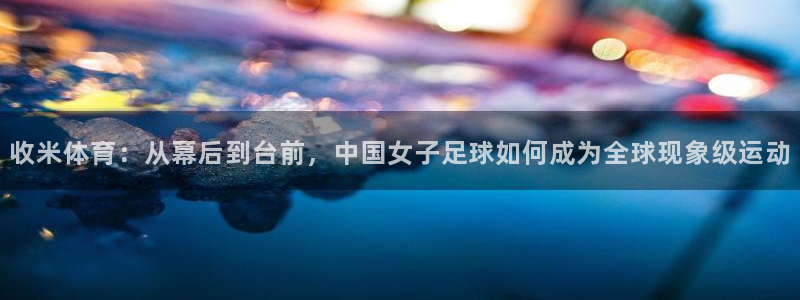 蓝鲸直播下载app下载：收米体育：从幕后到台前，中国女子足球如何成为全球现象级运动
